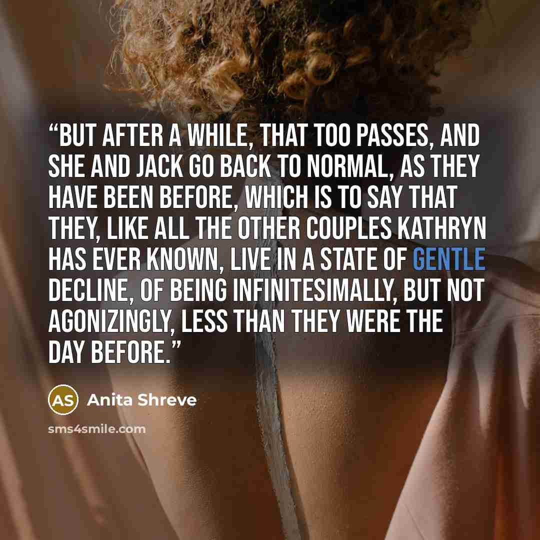 “But after a while, that too passes, and she and Jack go back to normal, as they have been before, which is to say that they, like all the other couples Kathryn has ever known, live in a state of gentle decline, of being infinitesimally, but not agonizingly, less than they were the day before.” quote by Anita Shreve
