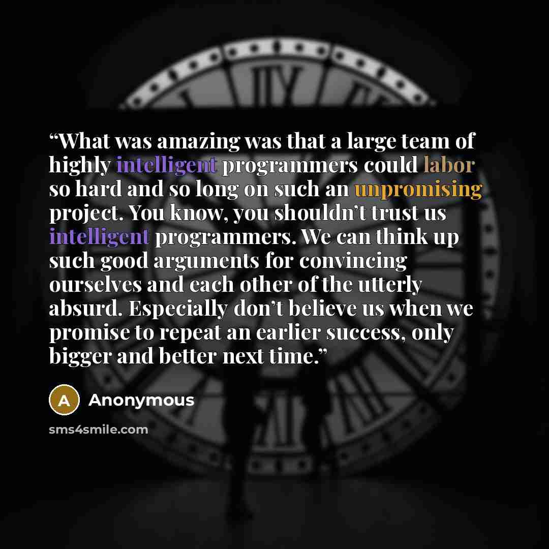 “What was amazing was that a large team of highly intelligent programmers could labor so hard and so long on such an unpromising project. You know, you shouldn’t trust us intelligent programmers. We can think up such good arguments for convincing ourselves and each other of the utterly absurd…” quote by Anonymous