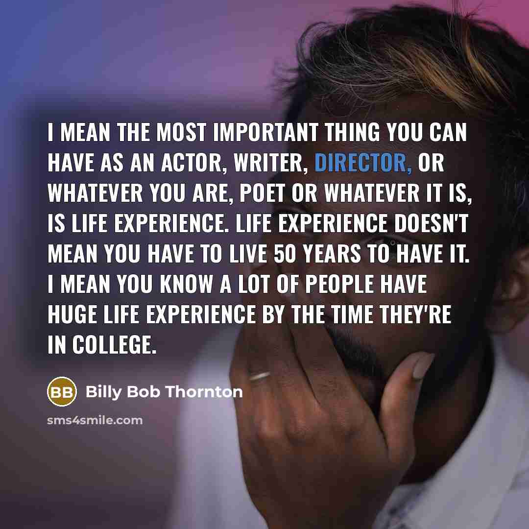 “I mean the most important thing you can have as an actor, writer, director, or whatever you are, poet or whatever it is, is life experience. Life experience doesn't mean you have to live 50 years to have it. I mean you know a lot of people have huge life experience by the time they're in college.” quote by Billy Bob Thornton