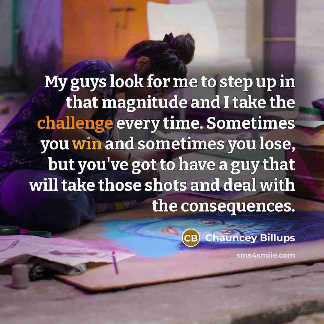 “My guys look for me to step up in that magnitude and I take the challenge every time. Sometimes you win and sometimes you lose, but you've got to have a guy that will take those shots and deal with the consequences.” quote by Chauncey Billups