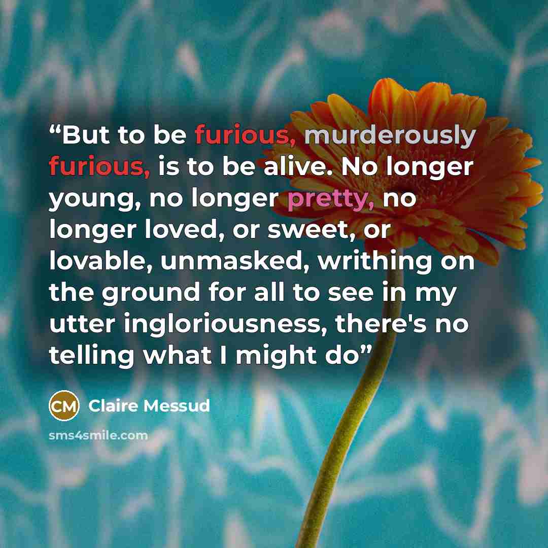 “But to be furious, murderously furious, is to be alive. No longer young, no longer pretty, no longer loved, or sweet, or lovable, unmasked, writhing on the ground for all to see in my utter ingloriousness, there's no telling what I might do” quote by Claire Messud