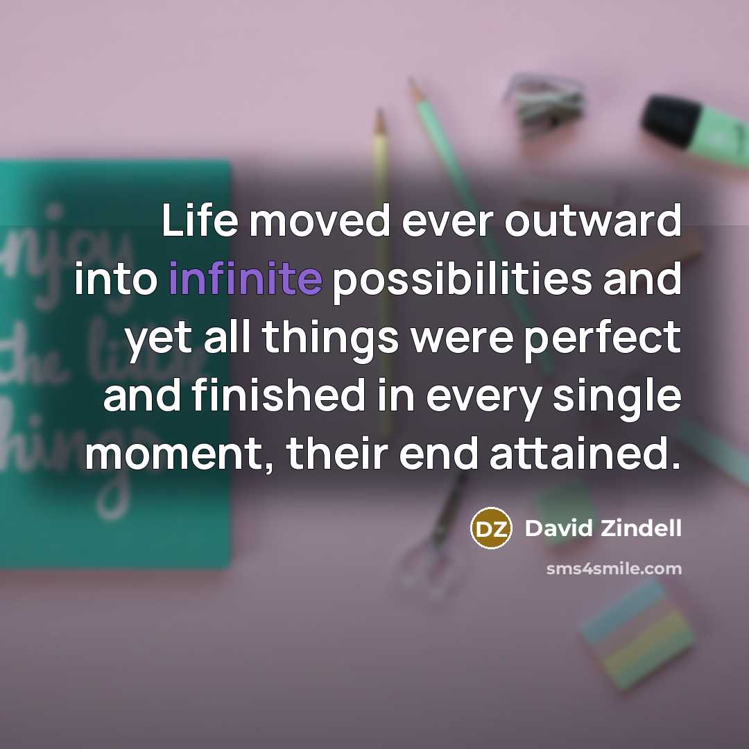 “Life moved ever outward into infinite possibilities and yet all…” quote by David Zindell