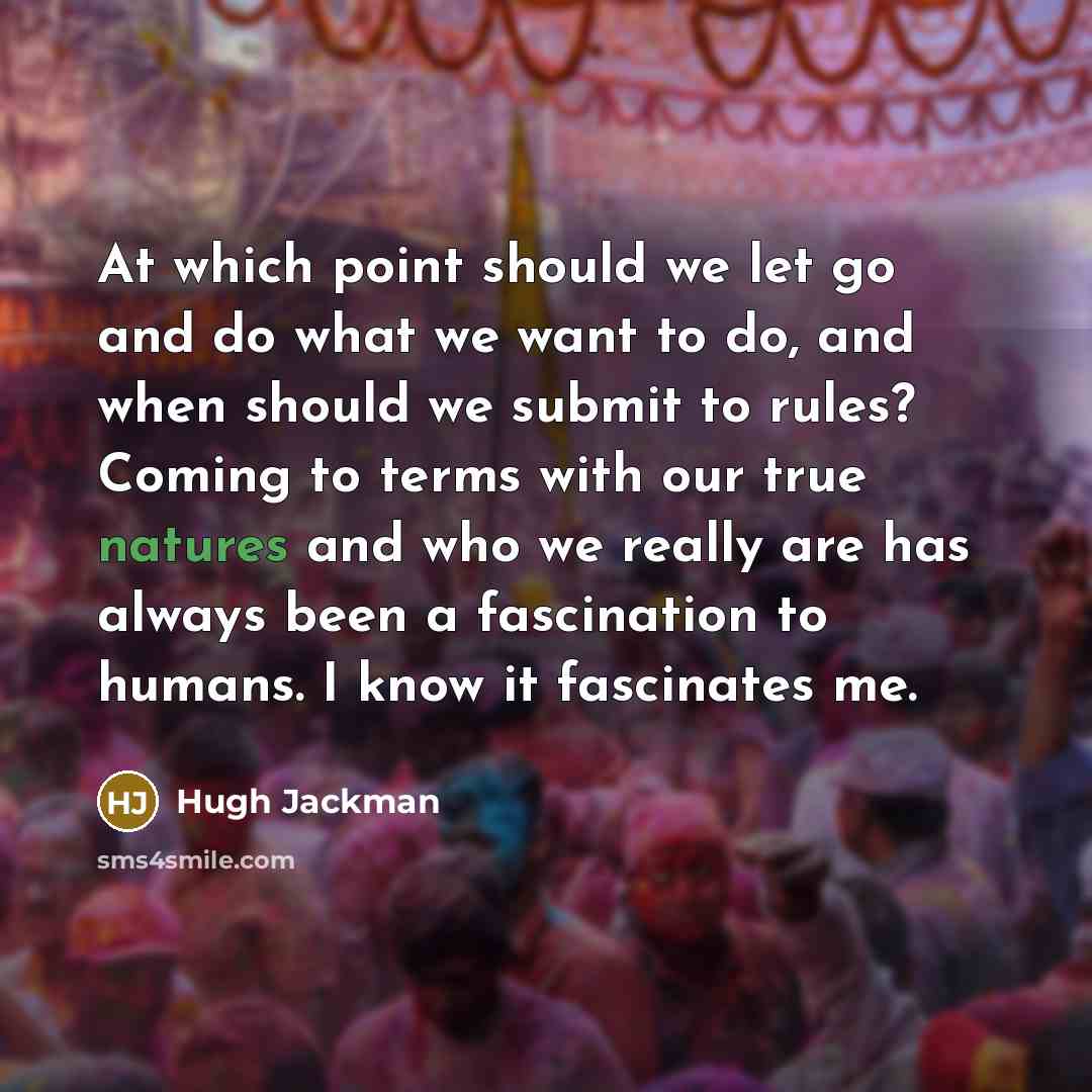 “At which point should we let go and do what we want to do, and when should we submit to rules? Coming to terms with our true natures and who we really are has always been a fascination to humans. I know it fascinates me.” quote by Hugh Jackman