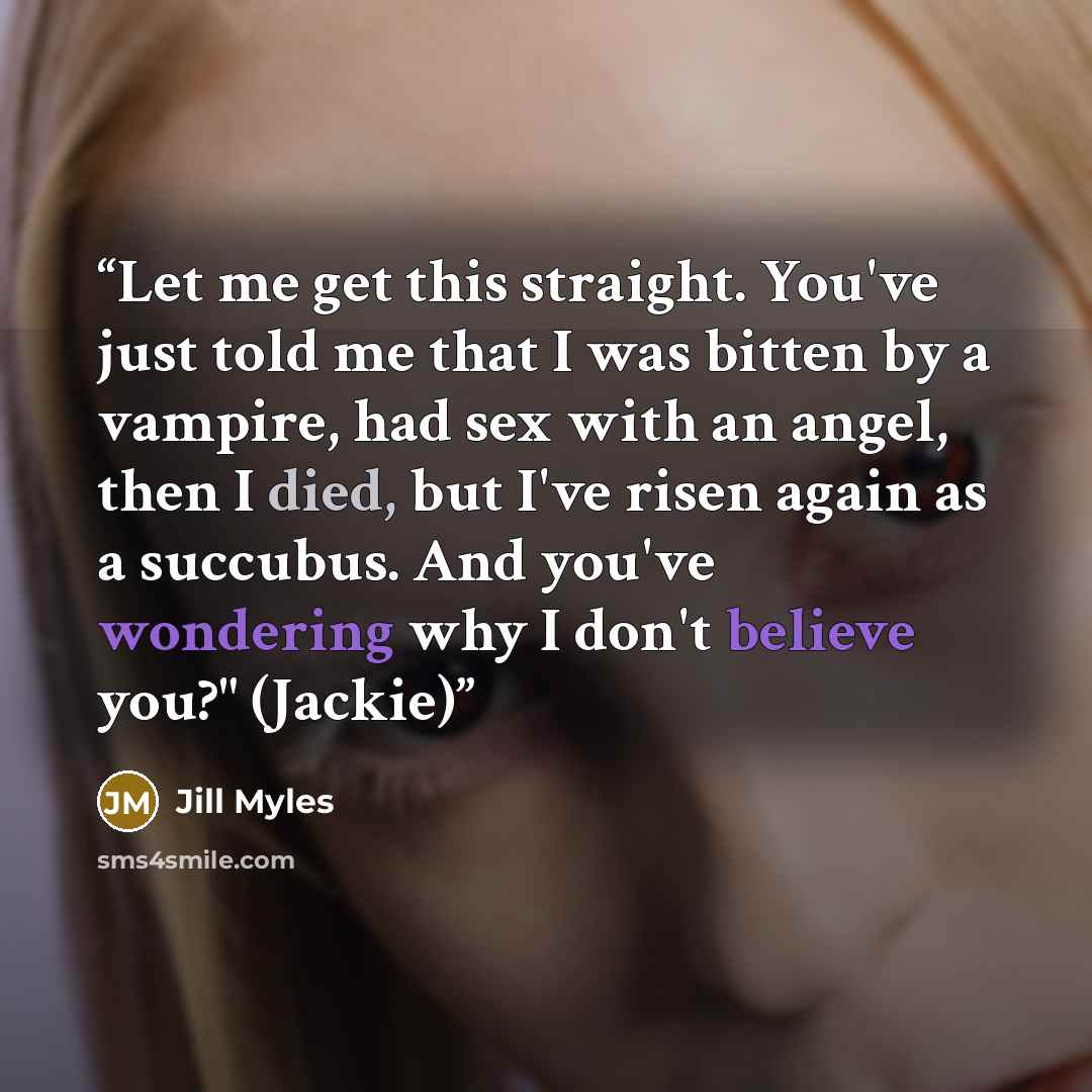 “Let me get this straight. You've just told me that I was bitten by a vampire, had sex with an angel, then I died, but I've risen again as a succubus. And you've wondering why I don't believe you?" (Jackie)” quote by Jill Myles