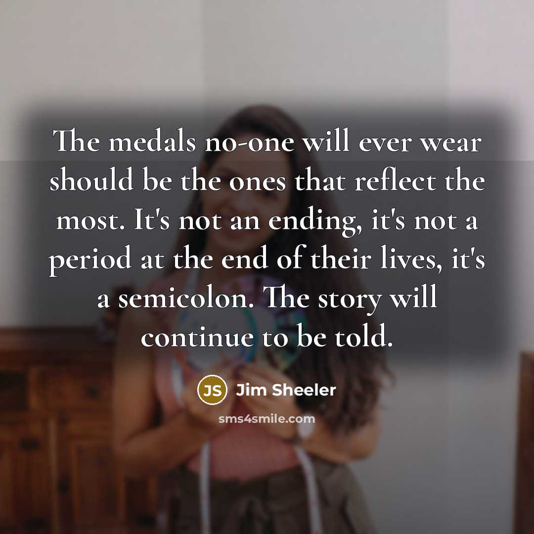 “The medals no-one will ever wear should be the ones that reflect the most. It's not an ending, it's not a period at the end of their lives, it's a semicolon. The story will continue to be told.” quote by Jim Sheeler