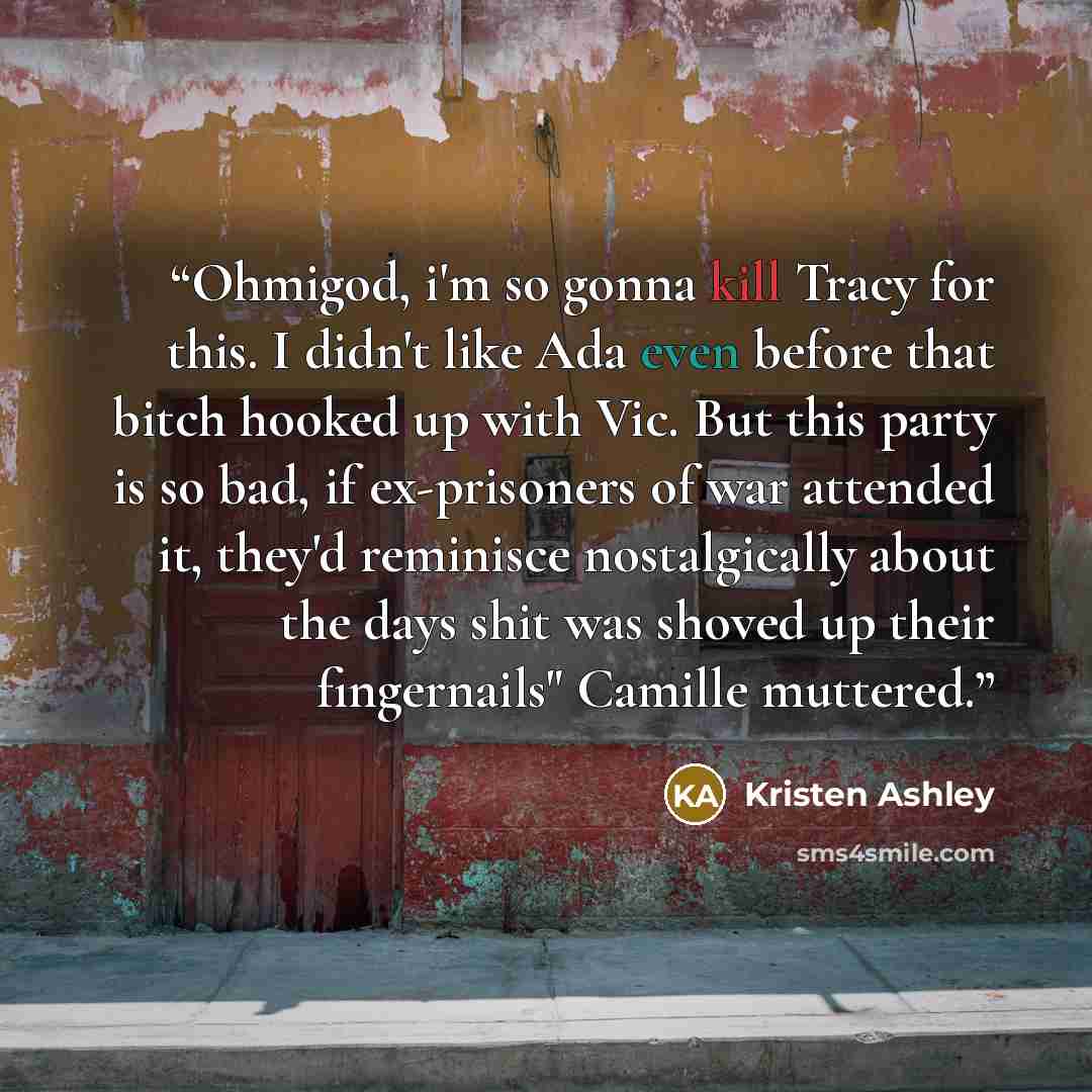 “Ohmigod, i'm so gonna kill Tracy for this. I didn't like Ada even before that bitch hooked up with Vic. But this party is so bad, if ex-prisoners of war attended it, they'd reminisce nostalgically about the days shit was shoved up their fingernails" Camille muttered.” quote by Kristen Ashley