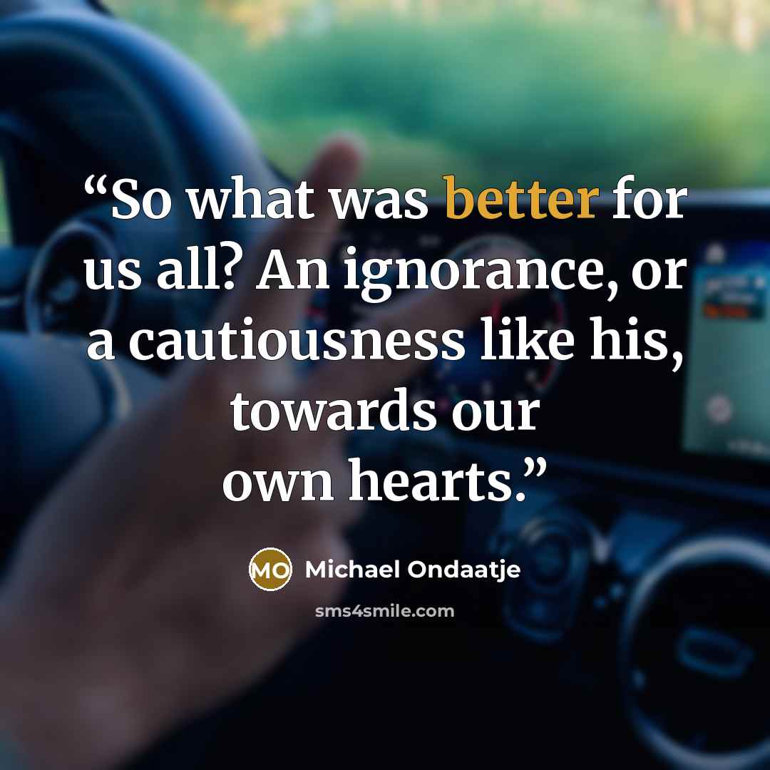 “So what was better for us all? An ignorance, or a cautiousness like his, towards our own hearts.” quote by Michael Ondaatje