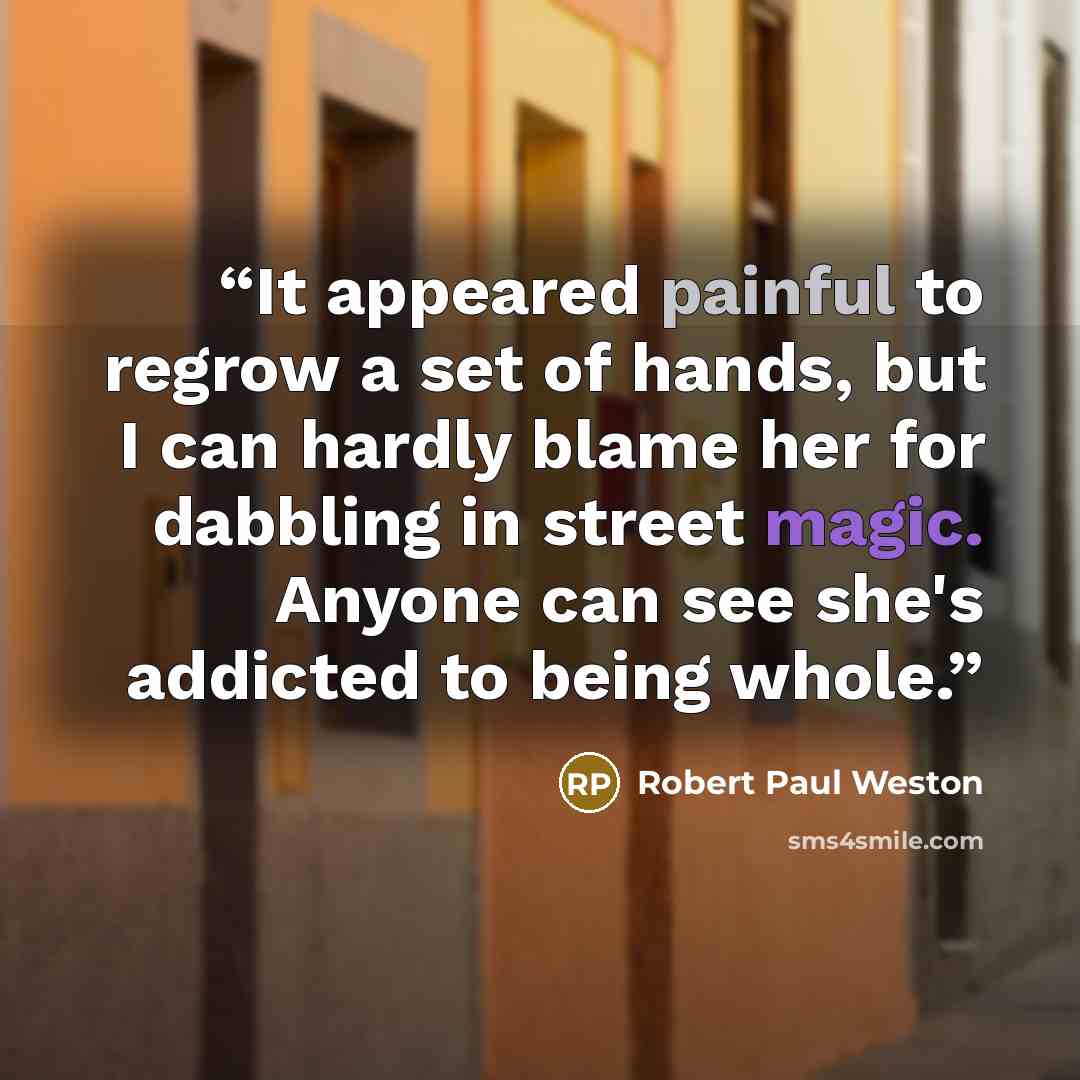 “It appeared painful to regrow a set of hands, but I can hardly blame her for dabbling in street magic. Anyone can see she's addicted to being whole.” quote by Robert Paul Weston