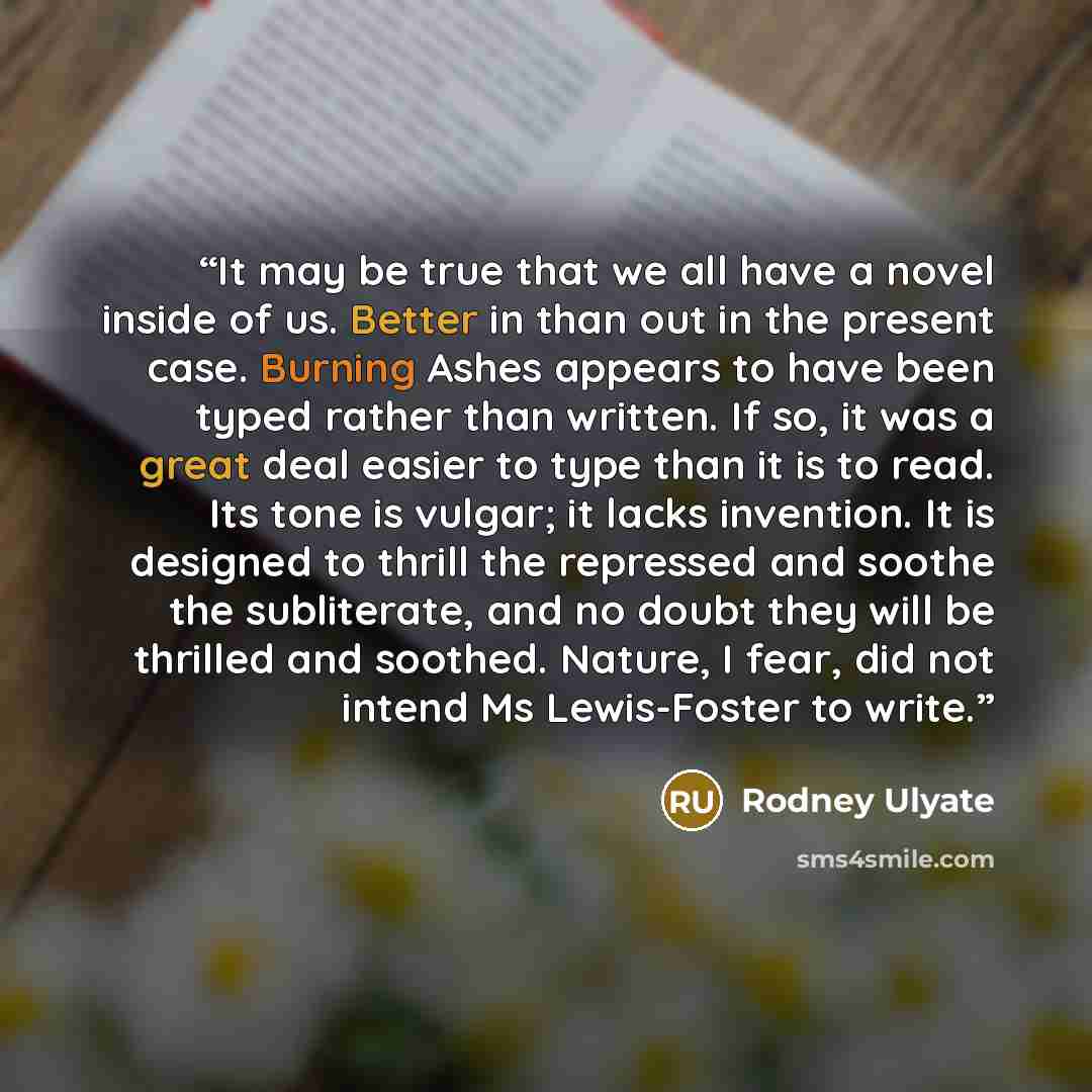 “It may be true that we all have a novel inside of us. Better in than out in the present case. Burning Ashes appears to have been typed rather than written. If so, it was a great deal easier to type than it is to read. Its tone is vulgar; it lacks invention. It is designed to thrill the repressed…” quote by Rodney Ulyate