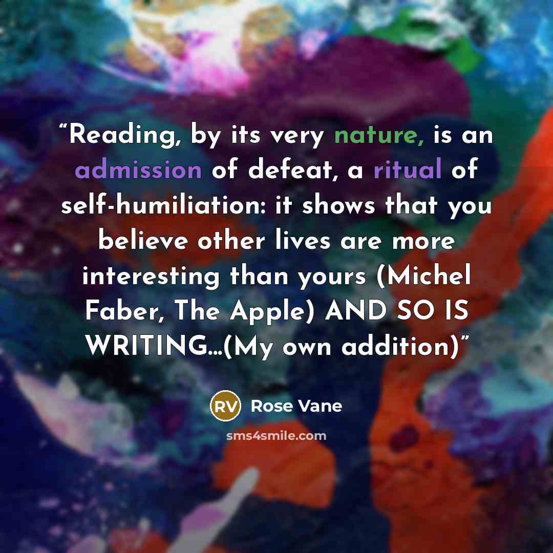 “Reading, by its very nature, is an admission of defeat, a ritual of self-humiliation: it shows that you believe other lives are more interesting than yours (Michel Faber, The Apple) AND SO IS WRITING...(My own addition)” quote by Rose Vane