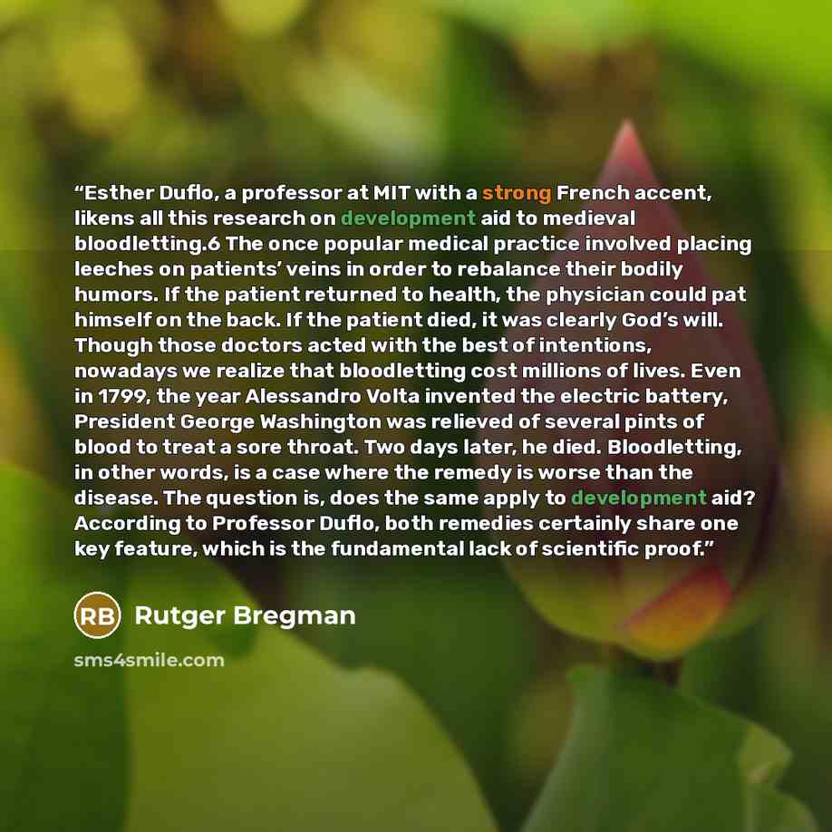 “Esther Duflo, a professor at MIT with a strong French accent, likens all this research on development aid to medieval bloodletting.6 The once popular medical practice involved placing leeches on patients’ veins in order to rebalance their bodily humors. If the patient returned to health, the…” quote by Rutger Bregman