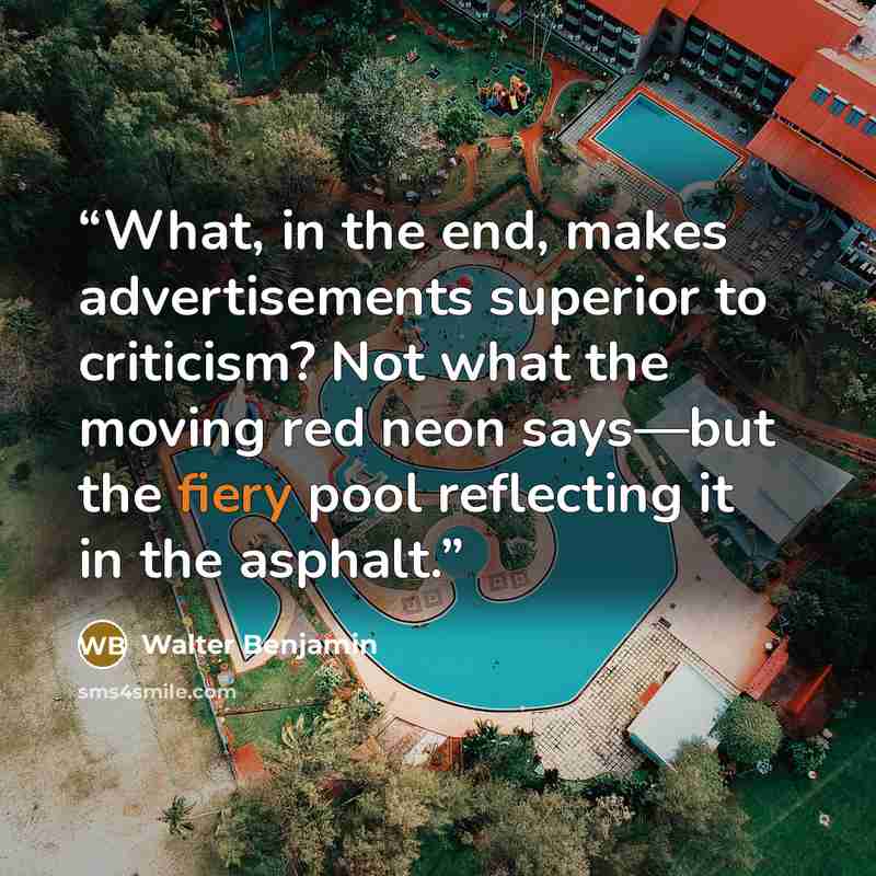“What, in the end, makes advertisements superior to criticism? Not what the moving red neon says—but the fiery pool reflecting it in the asphalt.” quote by Walter Benjamin