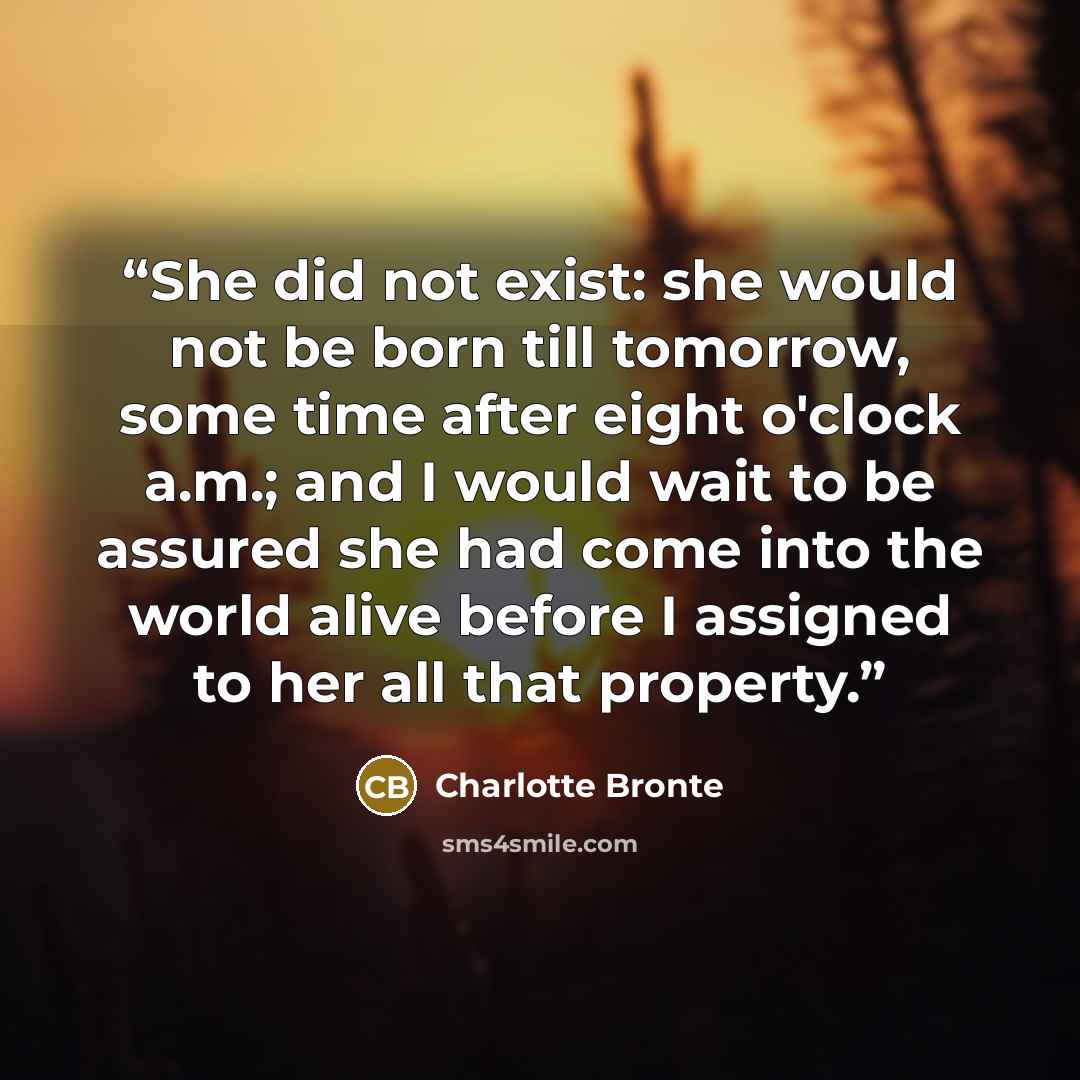 “She did not exist: she would not be born till tomorrow, some time after eight o'clock a.m.; and I would wait to be assured she had come into the world alive before I assigned to her all that property.” quote by Charlotte Brontë