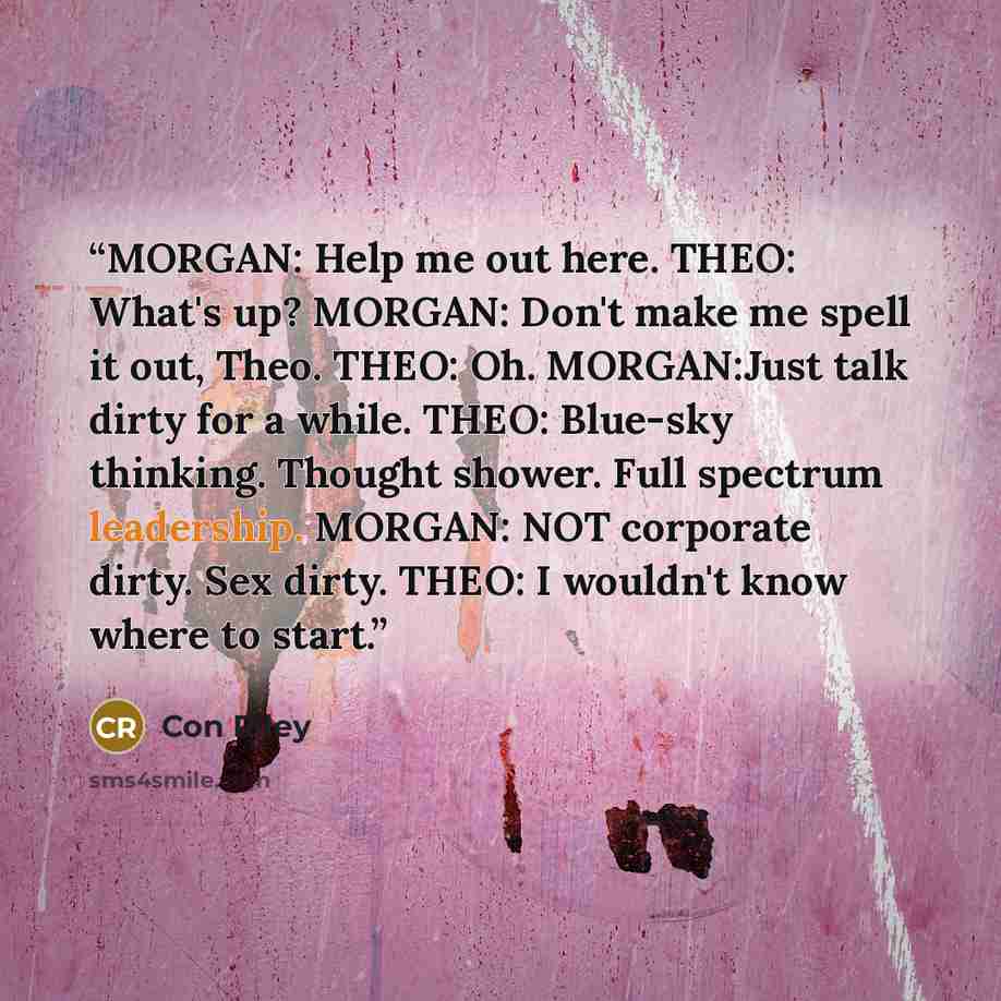 “MORGAN: Help me out here. THEO: What's up? MORGAN: Don't make me spell it out, Theo. THEO: Oh. MORGAN:Just talk dirty for a while. THEO: Blue-sky thinking. Thought shower. Full spectrum leadership. MORGAN: NOT corporate dirty. Sex dirty. THEO: I wouldn't know where to start.” quote by Con Riley