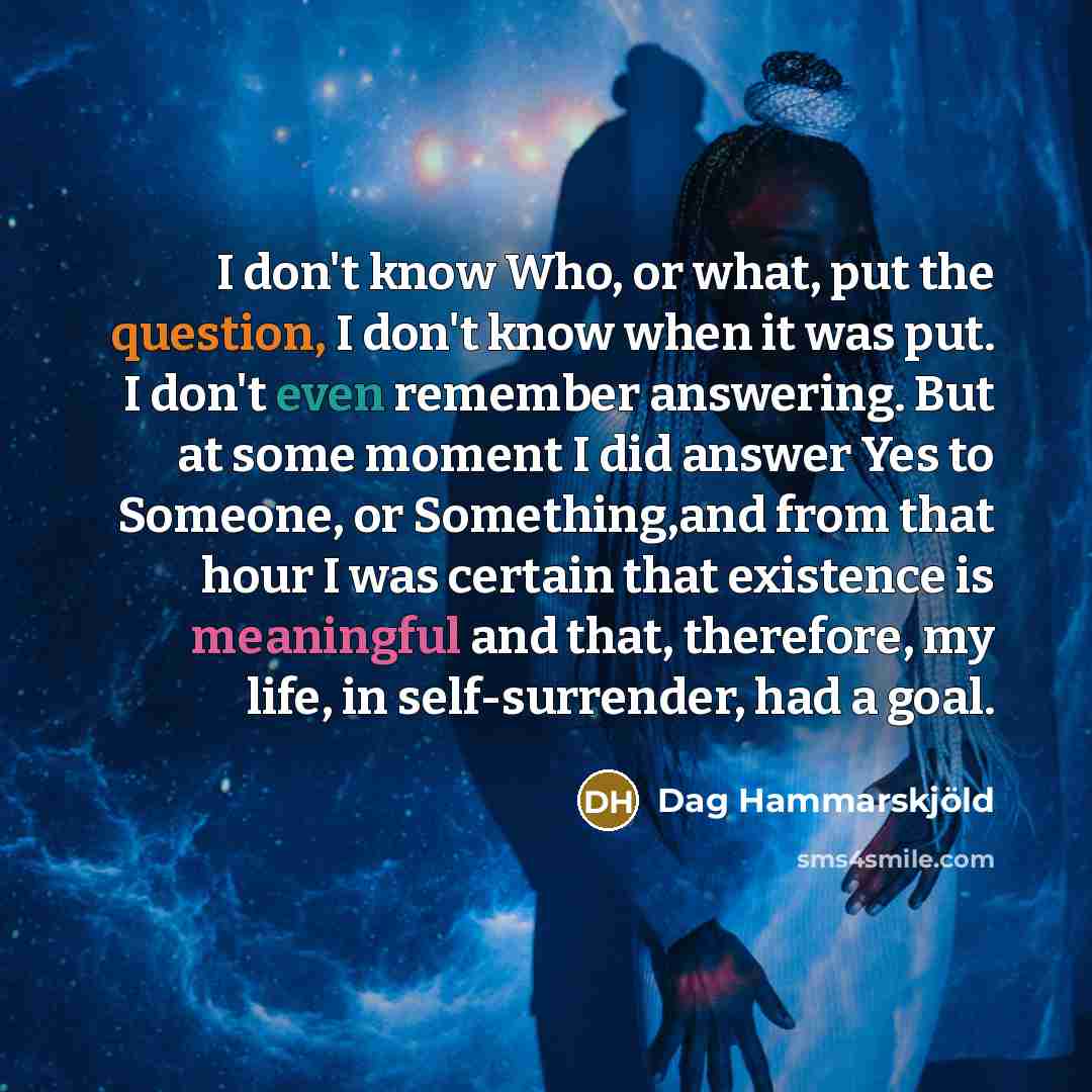“I don't know Who, or what, put the question, I don't know when it was put. I don't even remember answering. But at some moment I did answer Yes to Someone, or Something,and from that hour I was certain that existence is meaningful and that, therefore, my life, in self-surrender, had a goal.” quote by Dag Hammarskjold