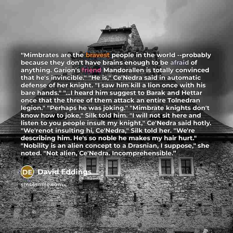 “Mimbrates are the bravest people in the world --probably because they don't have brains enough to be afraid of anything. Garion's friend Mandorallen is totally convinced that he's invincible." "He is," Ce'Nedra said in automatic defense of her knight. "I saw him kill a lion once with his bare…” quote by David Eddings