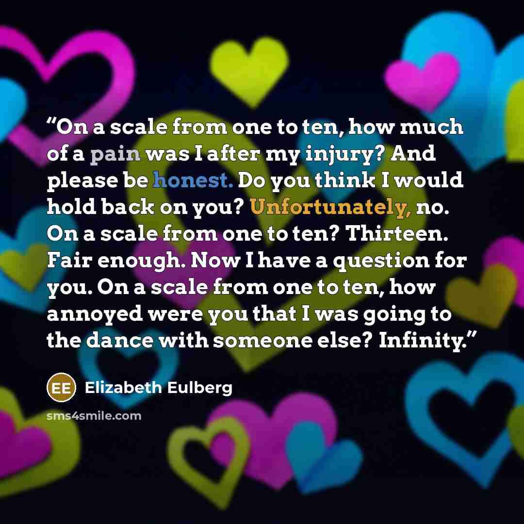 “On a scale from one to ten, how much of a pain was I after my injury? And please be honest. Do you think I would hold back on you? Unfortunately, no. On a scale from one to ten? Thirteen. Fair enough. Now I have a question for you. On a scale from one to ten, how annoyed were you that I was going…” quote by Elizabeth Eulberg