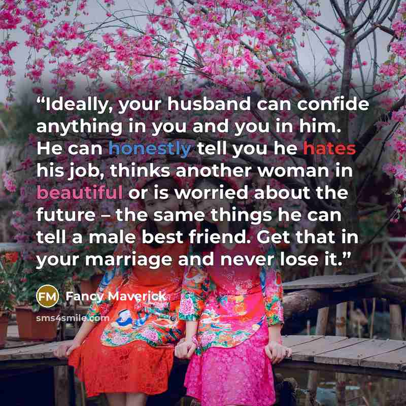 “Ideally, your husband can confide anything in you and you in him. He can honestly tell you he hates his job, thinks another woman in beautiful or is worried about the future – the same things he can tell a male best friend. Get that in your marriage and never lose it.” quote by Fancy Maverick