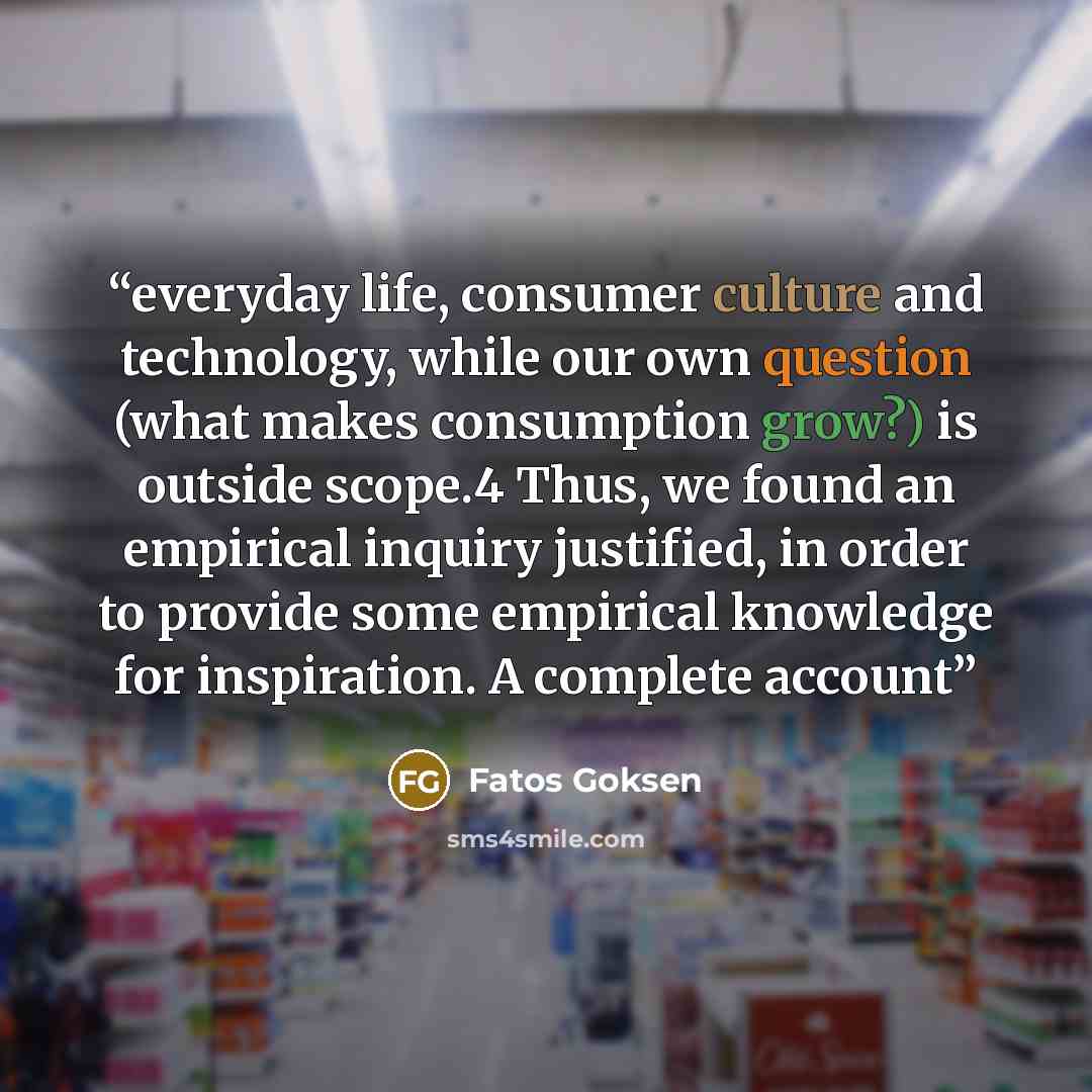 “everyday life, consumer culture and technology, while our own question (what makes consumption grow?) is outside scope.4 Thus, we found an empirical inquiry justified, in order to provide some empirical knowledge for inspiration. A complete account” quote by Fatos Goksen