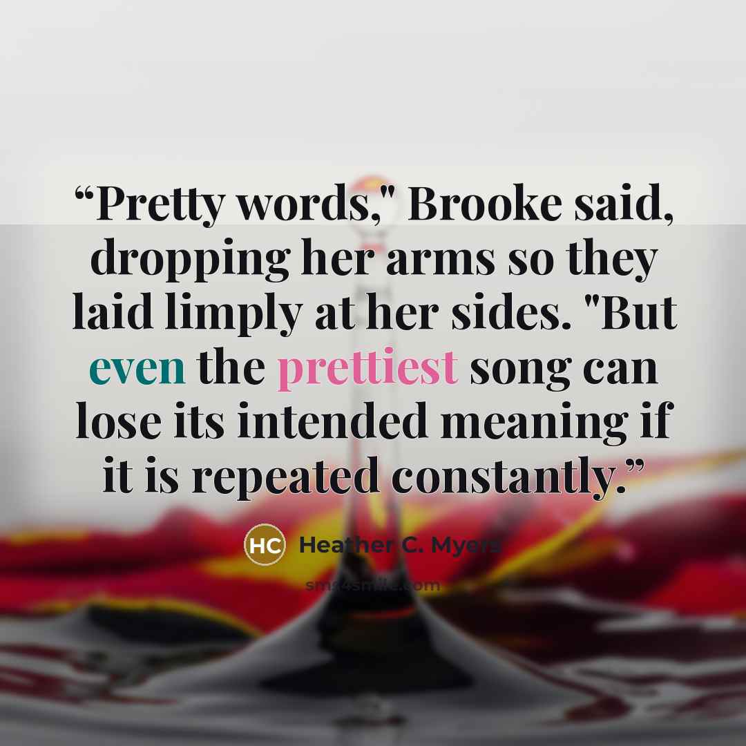 “Pretty words," Brooke said, dropping her arms so they laid limply at her sides. "But even the prettiest song can lose its intended meaning if it is repeated constantly.” quote by Heather C. Myers