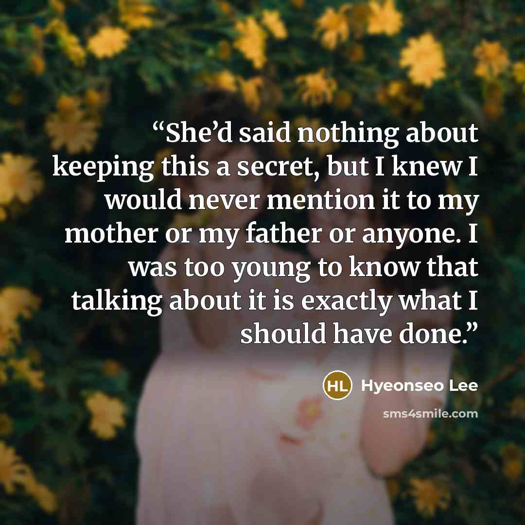 “She’d said nothing about keeping this a secret, but I knew I would never mention it to my mother or my father or anyone. I was too young to know that talking about it is exactly what I should have done.” quote by Hyeonseo Lee