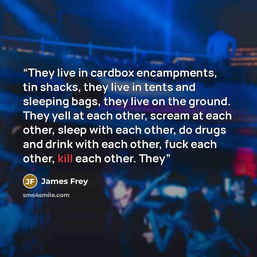 “They live in cardbox encampments, tin shacks, they live in tents and sleeping bags, they live on the ground. They yell at each other, scream at each other, sleep with each other, do drugs and drink with each other, fuck each other, kill each other. They” quote by James Frey