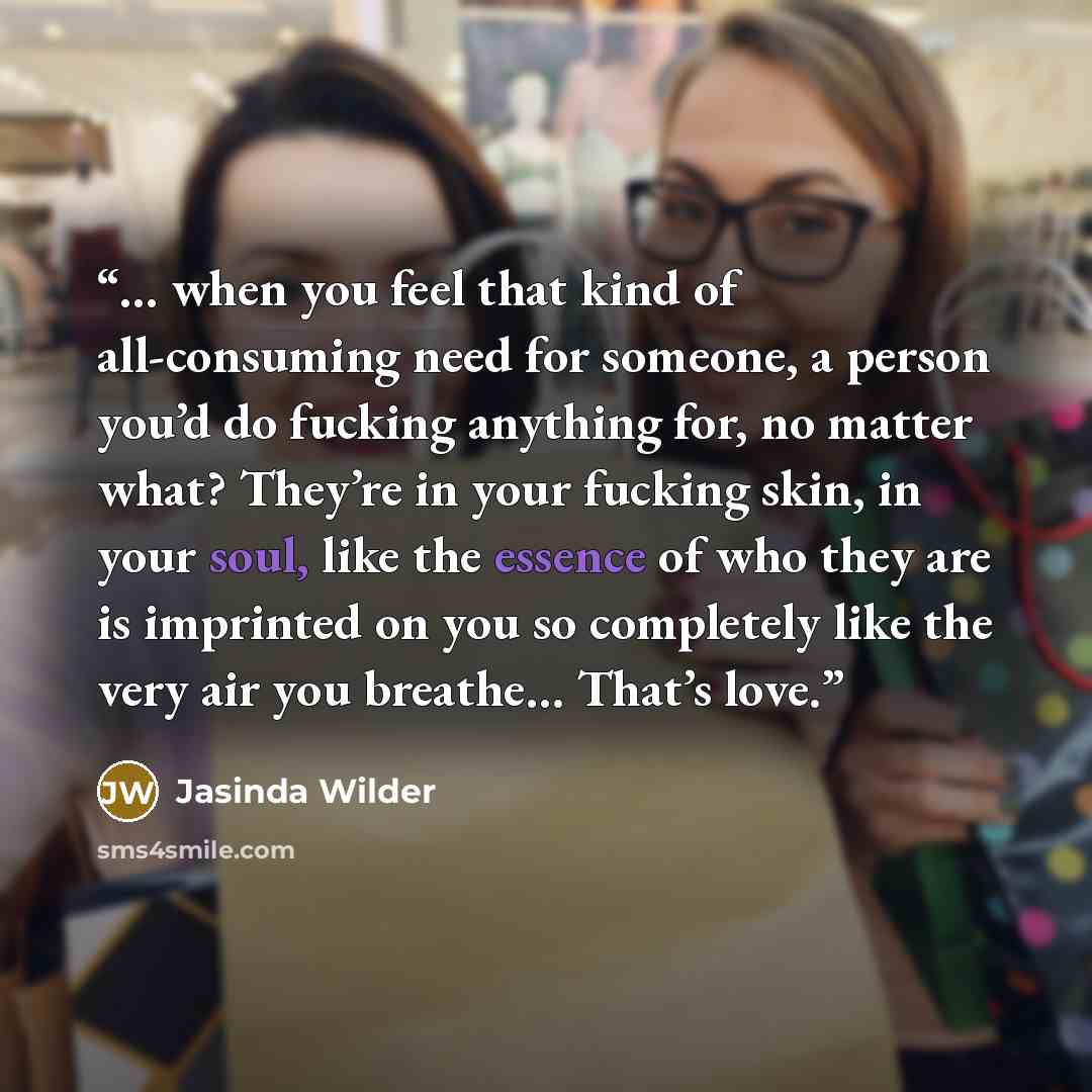 “… when you feel that kind of all-consuming need for someone, a person you’d do fucking anything for, no matter what? They’re in your fucking skin, in your soul, like the essence of who they are is imprinted on you so completely like the very air you breathe… That’s love.” quote by Jasinda Wilder