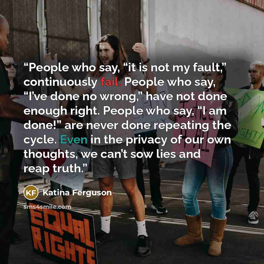 “People who say, “it is not my fault,” continuously fail. People who say, “I’ve done no wrong,” have not done enough right. People who say, “I am done!” are never done repeating the cycle. Even in the privacy of our own thoughts, we can’t sow lies and reap truth.” quote by Katina Ferguson