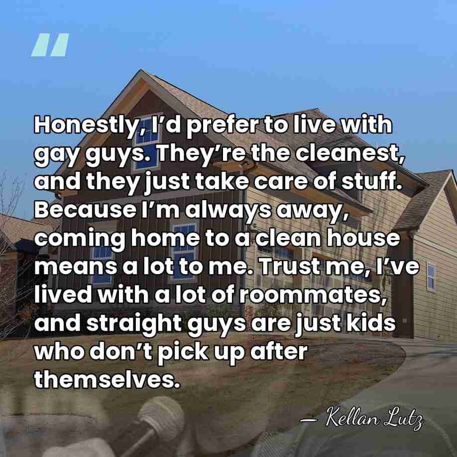 Honestly, I’d prefer to live with gay guys. They’re the cleanest, and&hellip; - Kellan Lutz