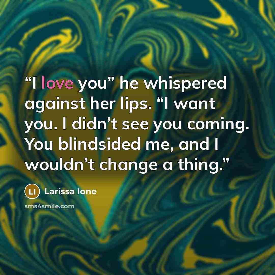 “I love you” he whispered against her lips. “I want you. I didn’t see you coming. You blindsided me, and I wouldn’t change a thing.” quote by Larissa Ione