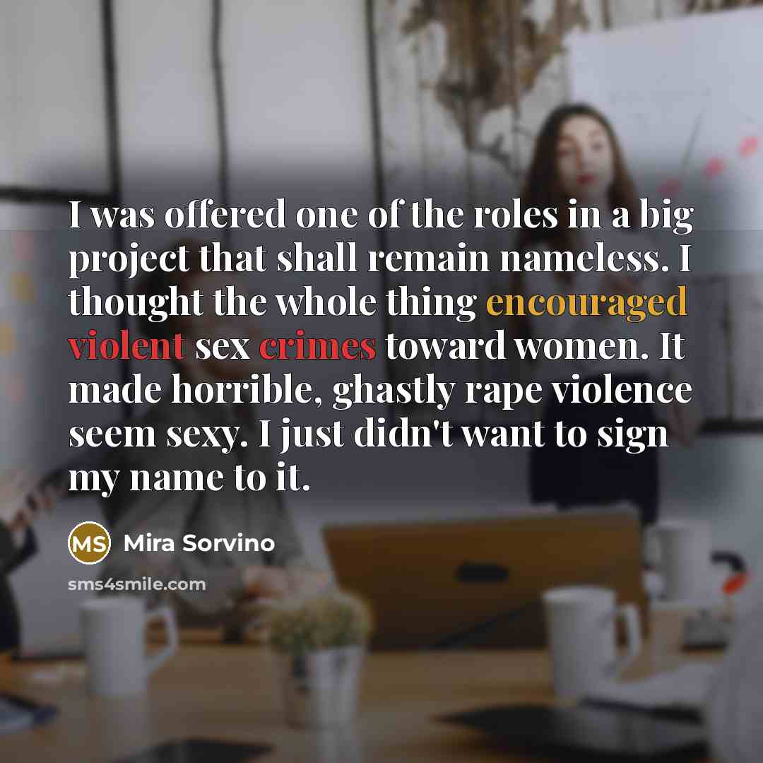 “I was offered one of the roles in a big project that shall remain nameless. I thought the whole thing encouraged violent sex crimes toward women. It made horrible, ghastly rape violence seem sexy. I just didn't want to sign my name to it.” quote by Mira Sorvino