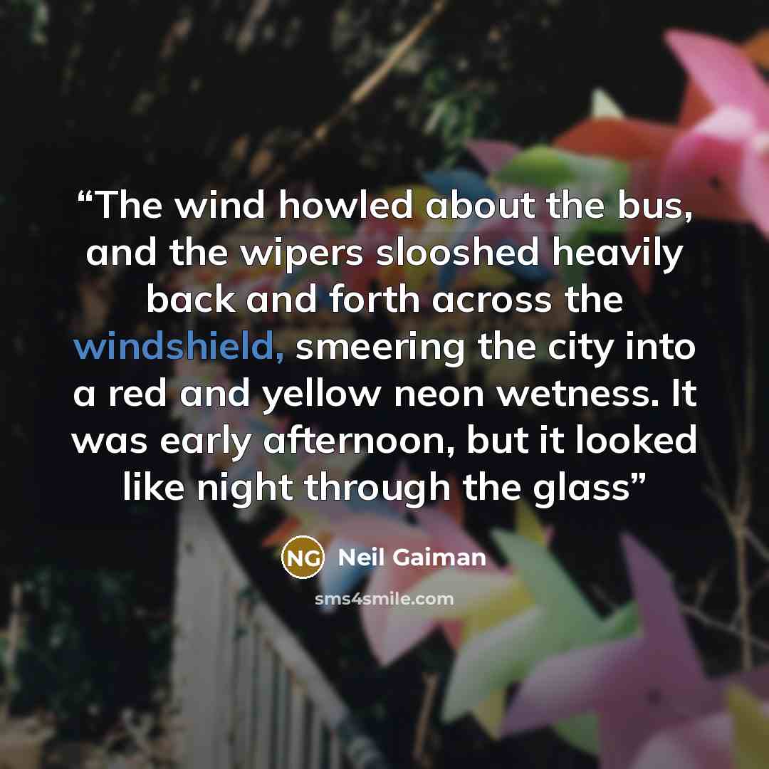 “The wind howled about the bus, and the wipers slooshed heavily back and forth across the windshield, smeering the city into a red and yellow neon wetness. It was early afternoon, but it looked like night through the glass” quote by Neil Gaiman