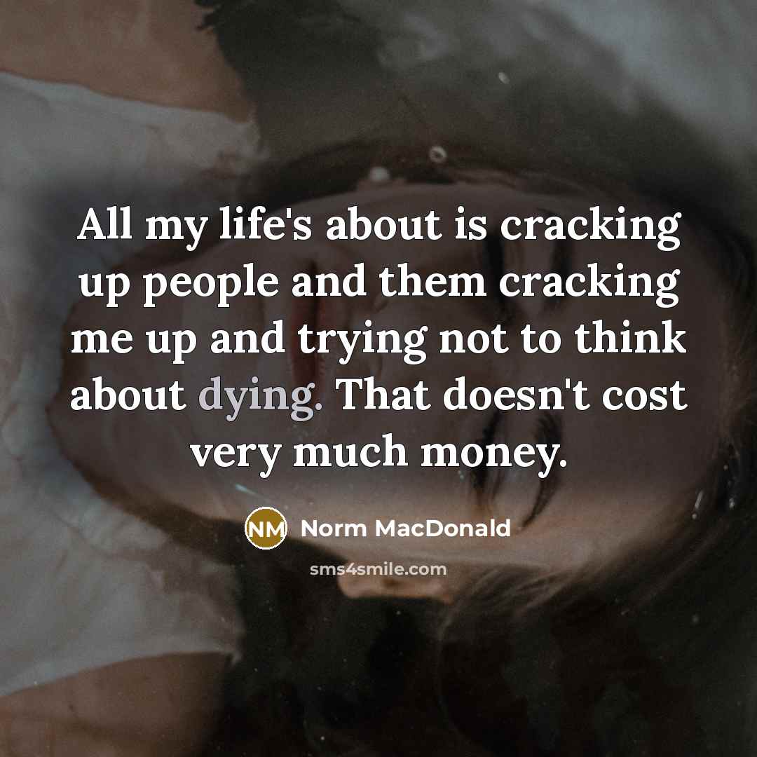 “All my life's about is cracking up people and them cracking me up and trying not to think about dying. That doesn't cost very much money.” quote by Norm MacDonald