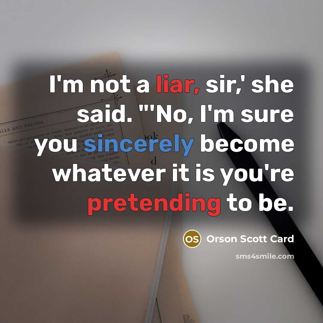 “I'm not a liar, sir,' she said. "'No, I'm sure you sincerely become whatever it is you're pretending to be.” quote by Orson Scott Card