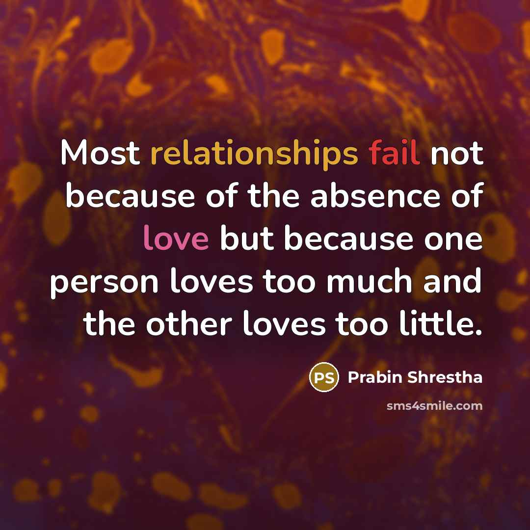 “Most relationships fail not because of the absence of love but because one person loves too much and the other loves too little.” quote by Prabin Shrestha