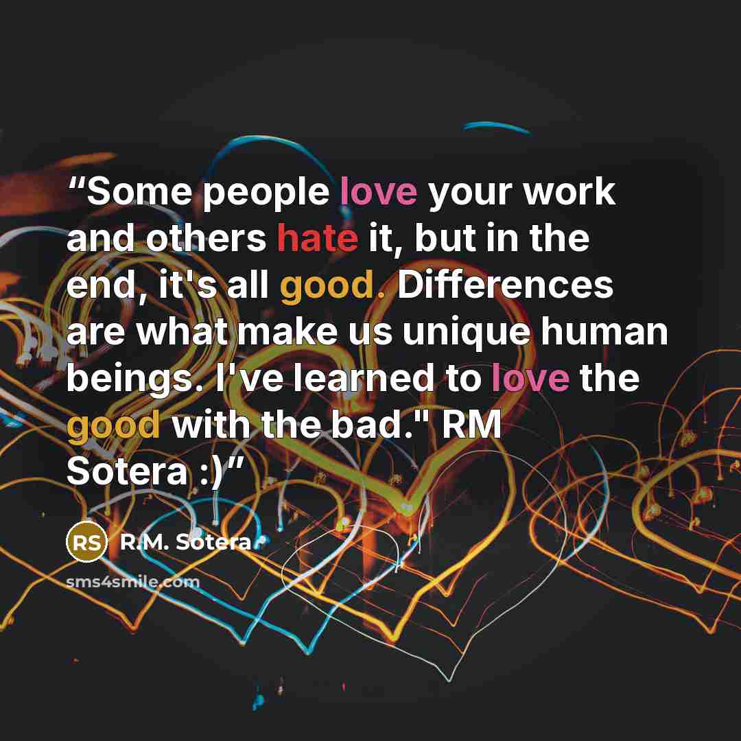 “Some people love your work and others hate it, but in the end, it's all good. Differences are what make us unique human beings. I've learned to love the good with the bad." RM Sotera :)” quote by R.M. Sotera