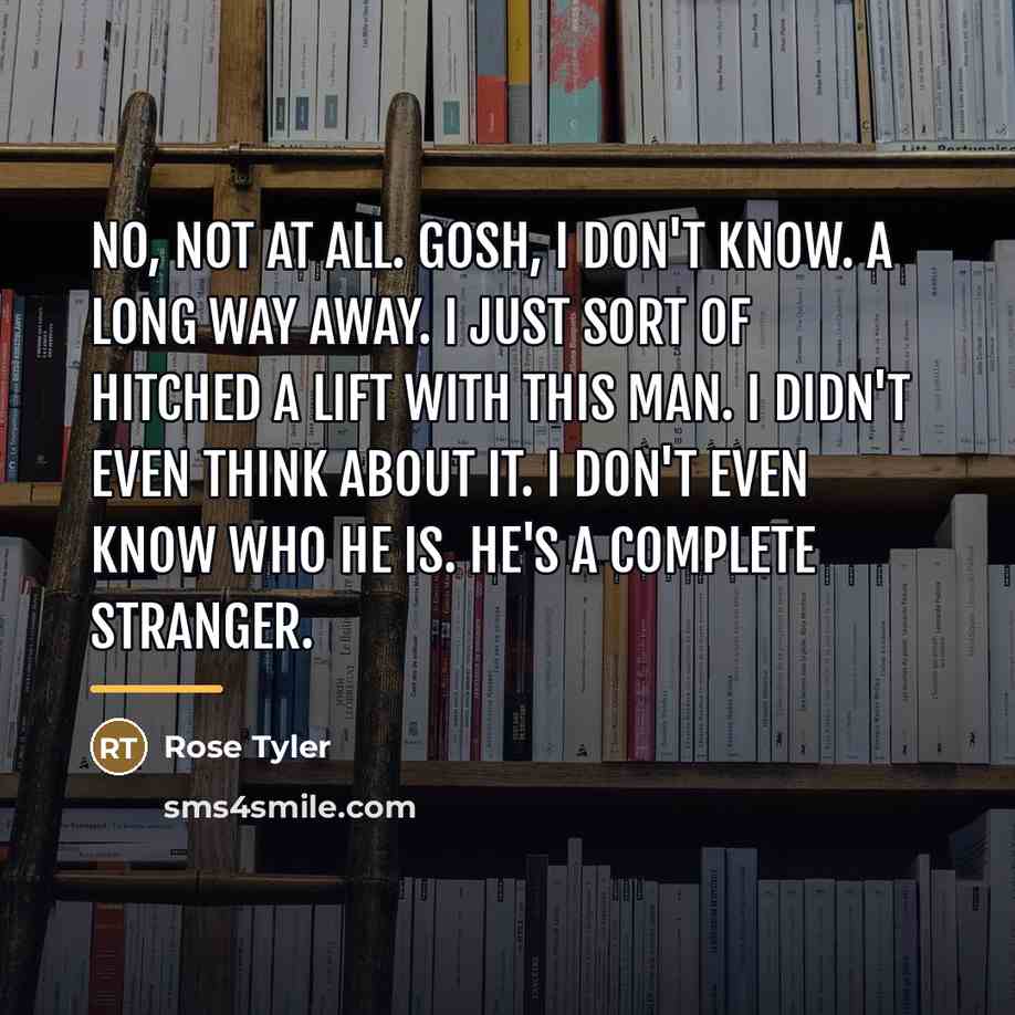 “No, not at all. Gosh, I don't know. A long…” quote by Rose Tyler