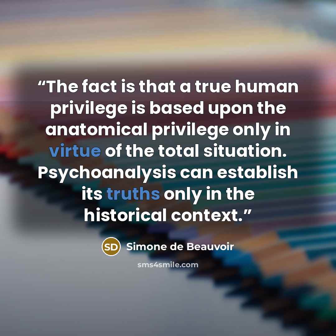 “The fact is that a true human privilege is based upon the anatomical privilege only in virtue of the total situation. Psychoanalysis can establish its truths only in the historical context.” quote by Simone de Beauvoir