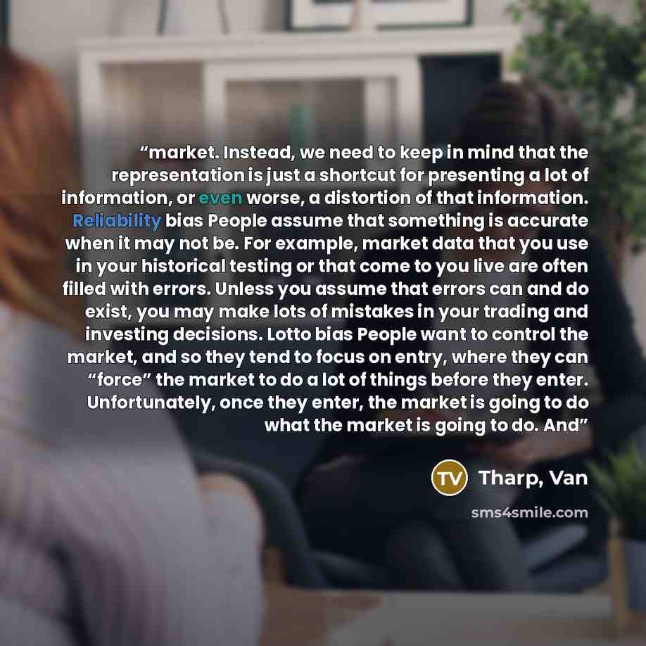 “market. Instead, we need to keep in mind that the representation is just a shortcut for presenting a lot of information, or even worse, a distortion of that information. Reliability bias People assume that something is accurate when it may not be. For example, market data that you use in your…” quote by Tharp, Van