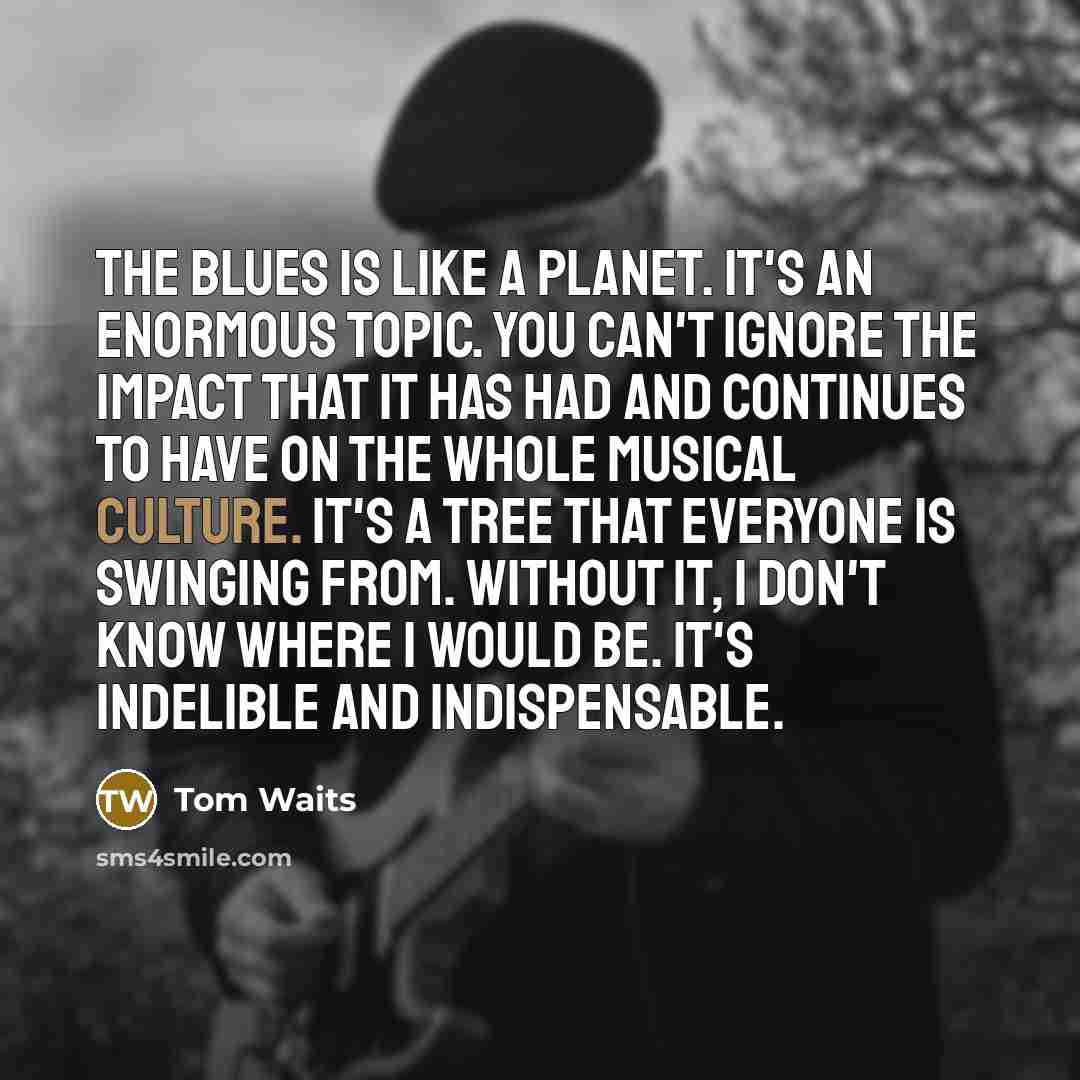 “The blues is like a planet. It's an enormous topic. You can't ignore the impact that it has had and continues to have on the whole musical culture. It's a tree that everyone is swinging from. Without it, I don't know where I would be. It's indelible and indispensable.” quote by Tom Waits