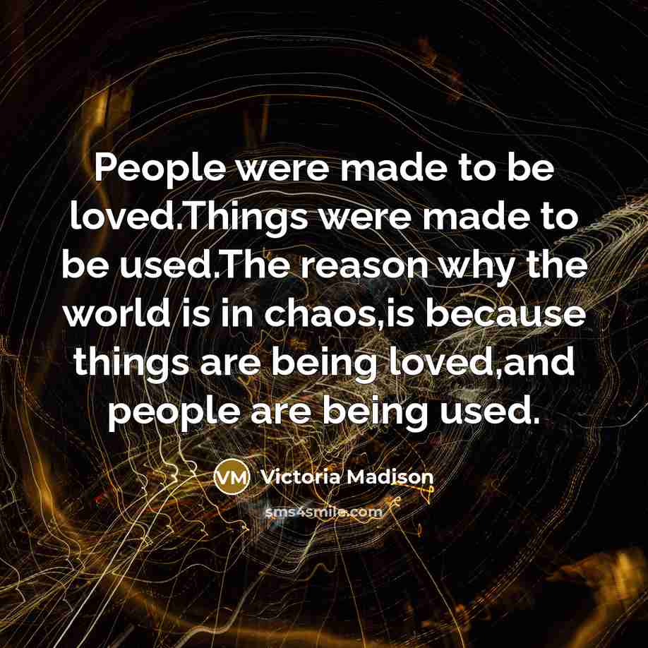 “People were made to be loved.Things were made to be used.The reason why the world is in chaos,is because things are being loved,and people are being used.” quote by Victoria Madison