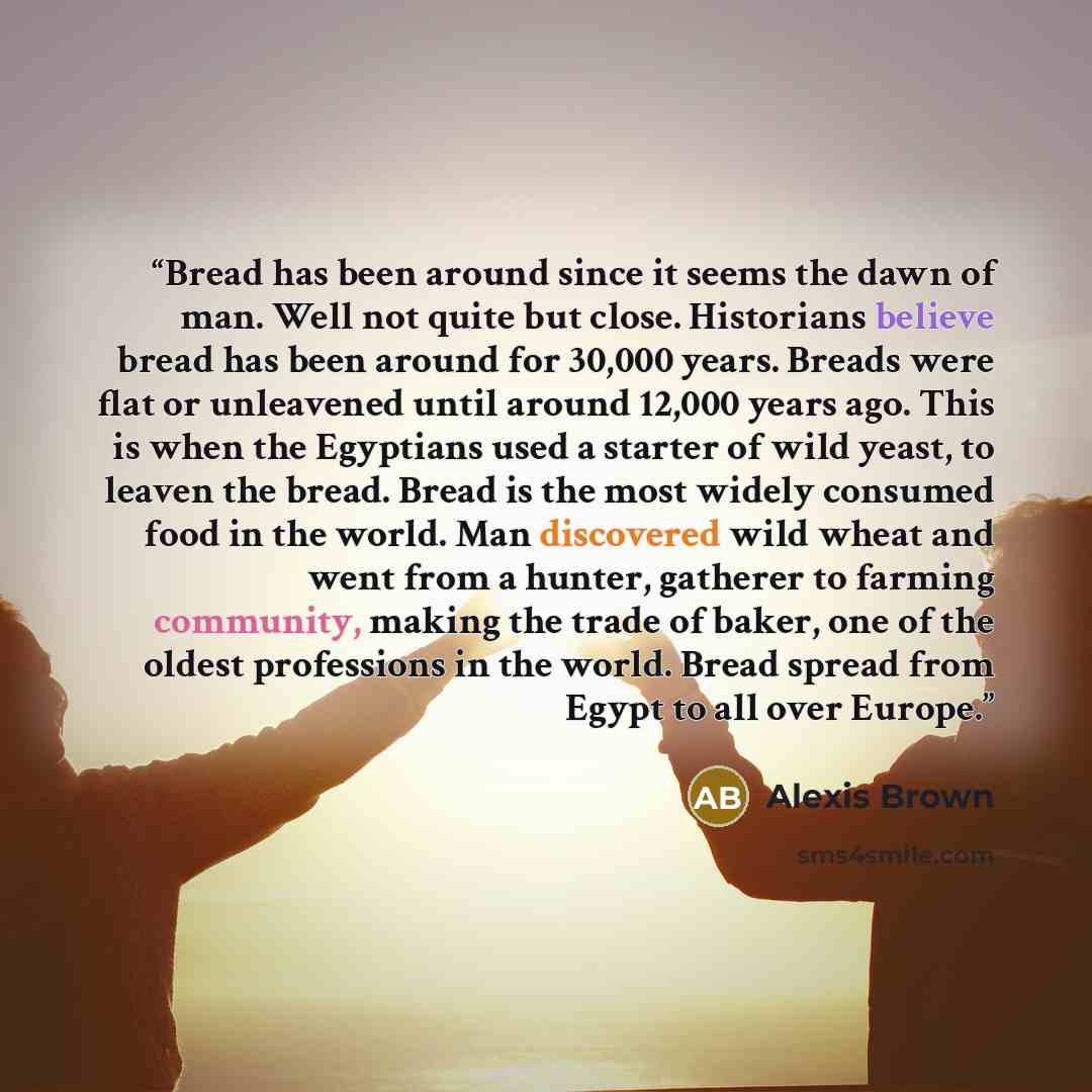 “Bread has been around since it seems the dawn of man. Well not quite but close. Historians believe bread has been around for 30,000 years. Breads were flat or unleavened until around 12,000 years ago. This is when the Egyptians used a starter of wild yeast, to leaven the bread. Bread is the most…” quote by Alexis Brown