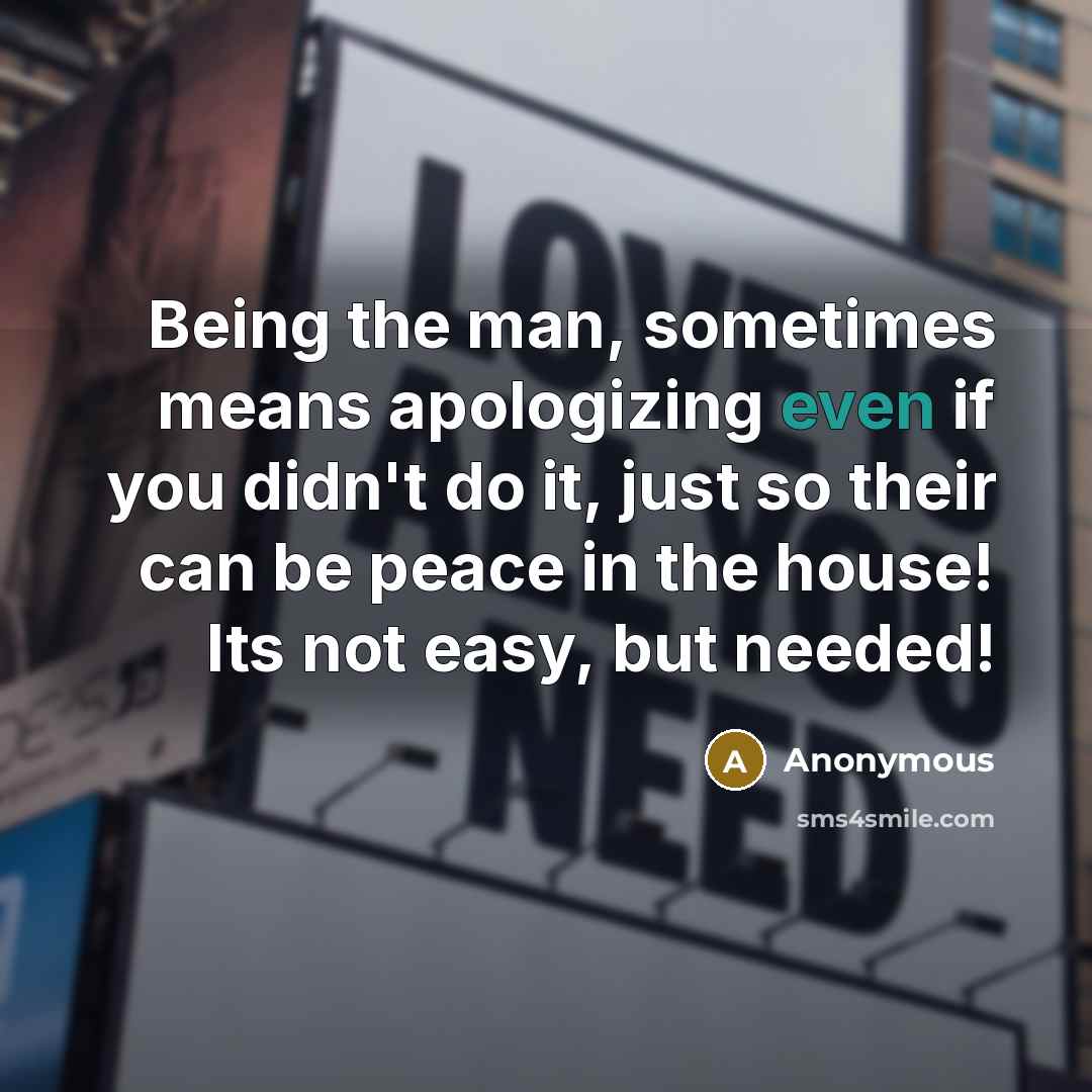 “Being the man, sometimes means apologizing even if you didn't do it, just so their can be peace in the house! Its not easy, but needed!” quote by Anonymous