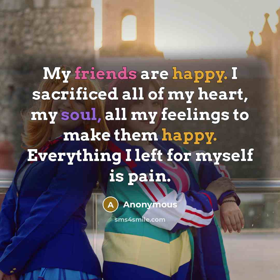 “My friends are happy. I sacrificed all of my heart, my soul, all my feelings to make them happy. Everything I left for myself is pain.” quote by Anonymous