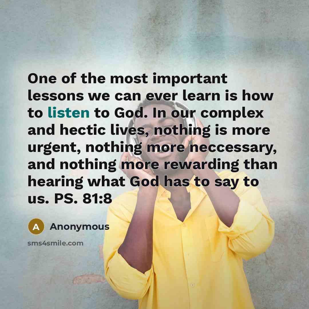 “One of the most important lessons we can ever learn is how to listen to God. In our complex and hectic lives, nothing is more urgent, nothing more neccessary, and nothing more rewarding than hearing what God has to say to us. PS. 81:8” quote by Anonymous