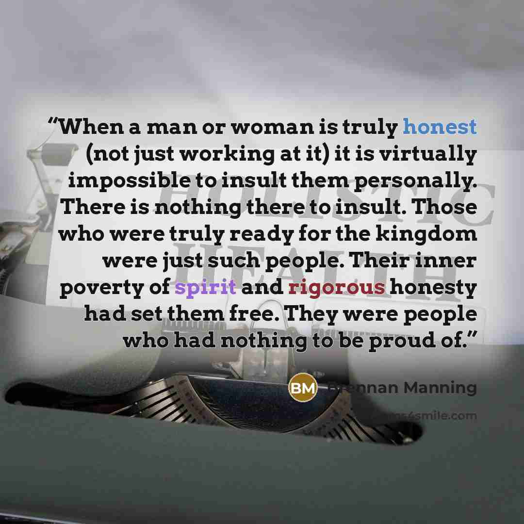 “When a man or woman is truly honest (not just working at it) it is virtually impossible to insult them personally. There is nothing there to insult. Those who were truly ready for the kingdom were just such people. Their inner poverty of spirit and rigorous honesty had set them free. They were…” quote by Brennan Manning