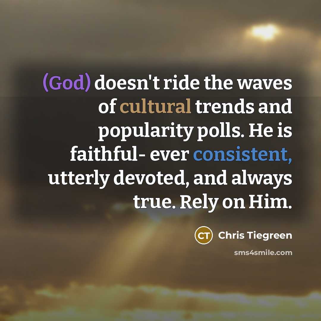 “(God) doesn't ride the waves of cultural trends and popularity polls. He is faithful- ever consistent, utterly devoted, and always true. Rely on Him.” quote by Chris Tiegreen