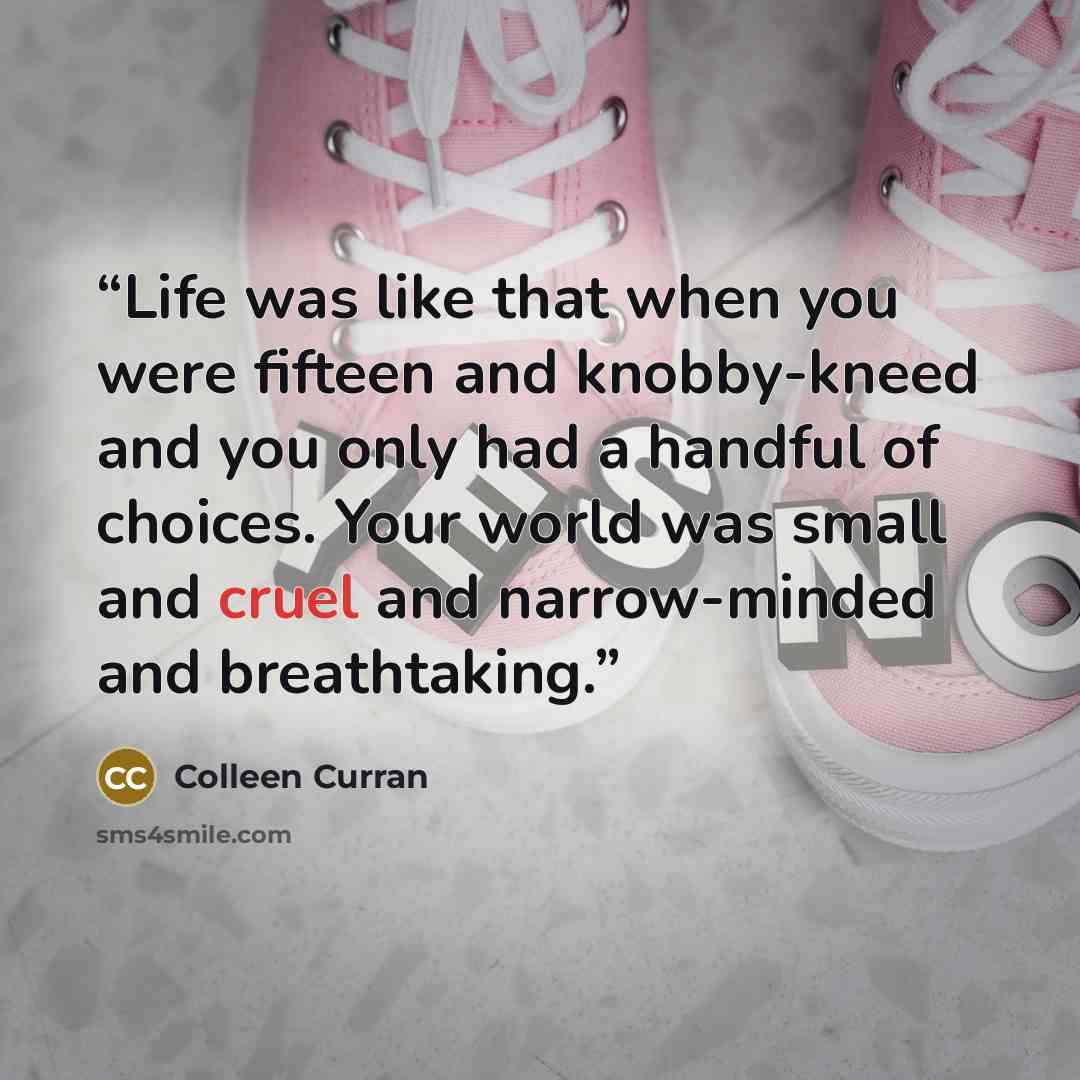 “Life was like that when you were fifteen and knobby-kneed and you only had a handful of choices. Your world was small and cruel and narrow-minded and breathtaking.” quote by Colleen Curran
