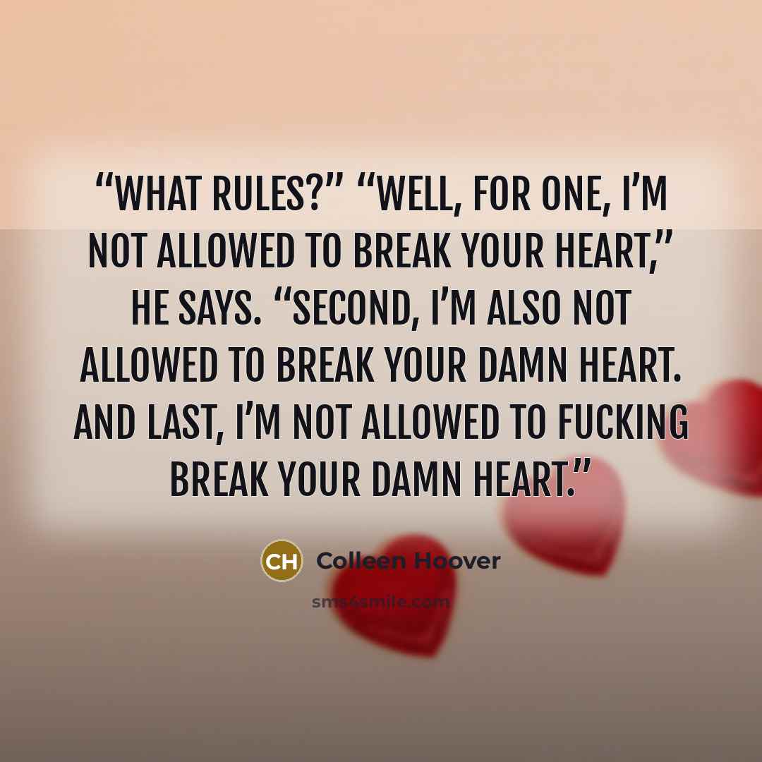 “What rules?” “Well, for one, I’m not allowed to break your heart,” he says. “Second, I’m also not allowed to break your damn heart. And last, I’m not allowed to fucking break your damn heart.” quote by Colleen Hoover