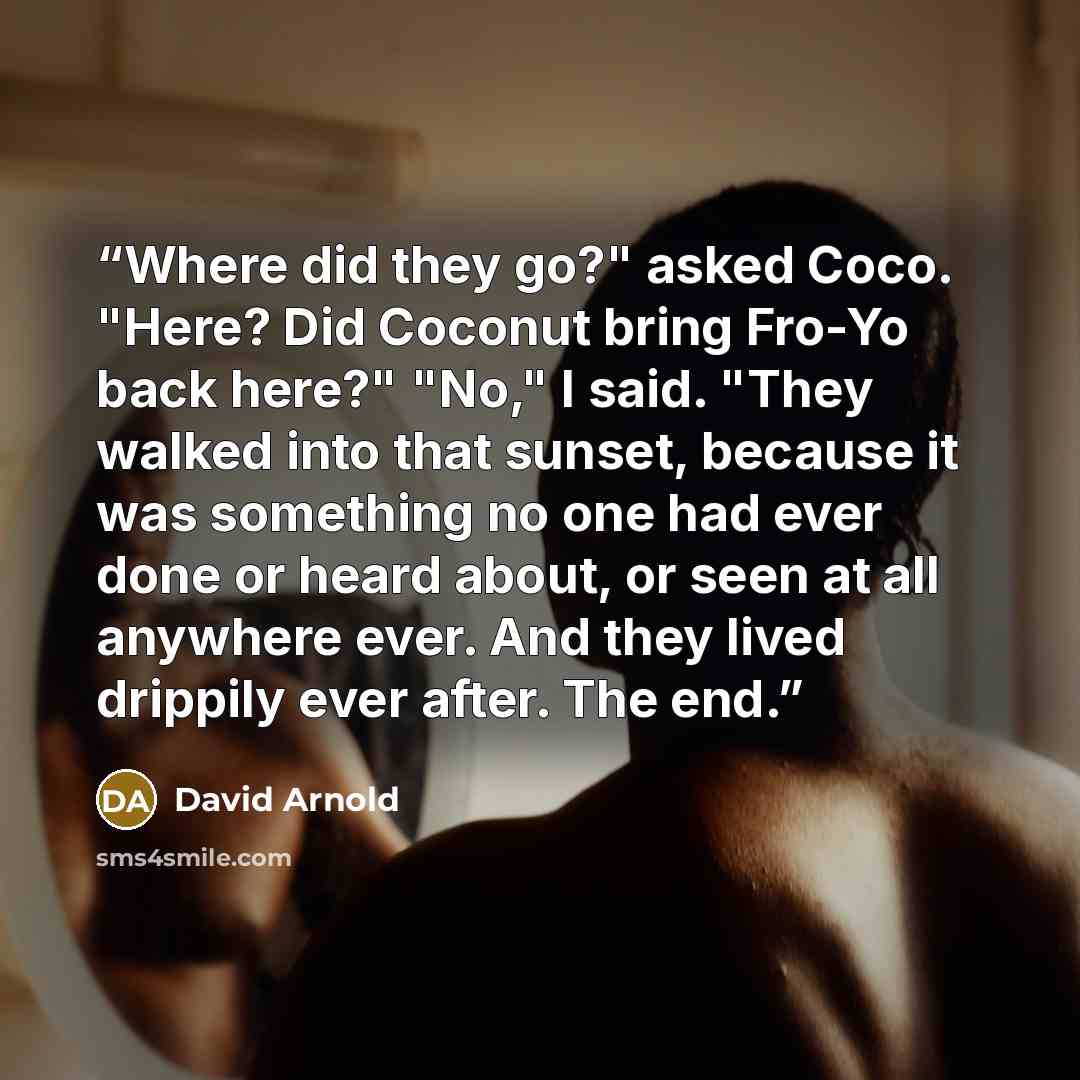 “Where did they go?" asked Coco. "Here? Did Coconut bring Fro-Yo back here?" "No," I said. "They walked into that sunset, because it was something no one had ever done or heard about, or seen at all anywhere ever. And they lived drippily ever after. The end.” quote by David Arnold